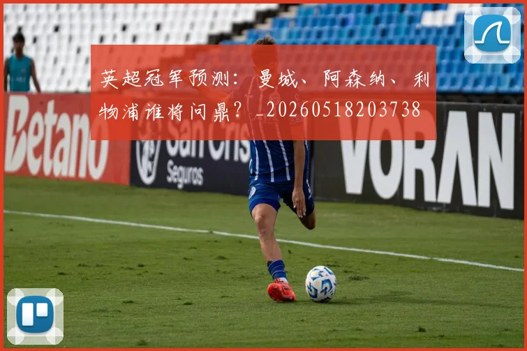 英超冠军预测:曼城、阿森纳、利物浦谁将问鼎?_20260518203738