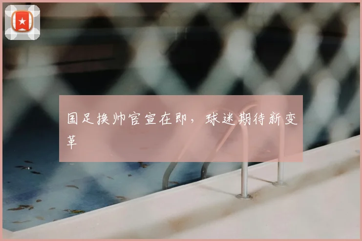 国足换帅官宣在即,球迷期待新变革