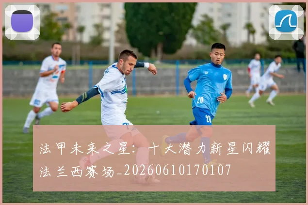 法甲未来之星：十大潜力新星闪耀法兰西赛场_20260610170107